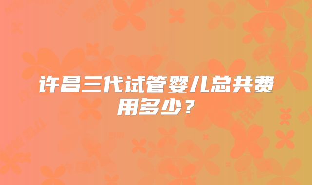 许昌三代试管婴儿总共费用多少？