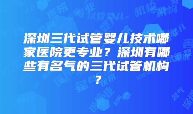 深圳三代试管婴儿技术哪家医院更专业?深圳有哪些有名气的三代试管机构?