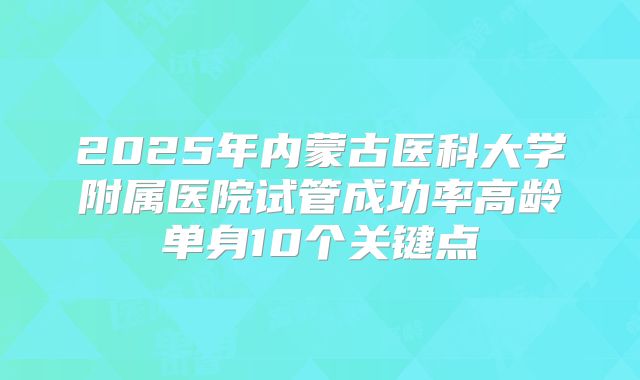 2025年内蒙古医科大学附属医院试管成功率高龄单身10个关键点