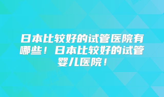 日本比较好的试管医院有哪些!日本比较好的试管婴儿医院!