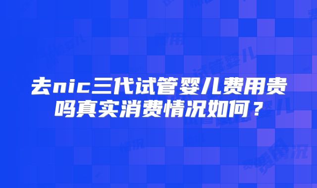 去nic三代试管婴儿费用贵吗真实消费情况如何?