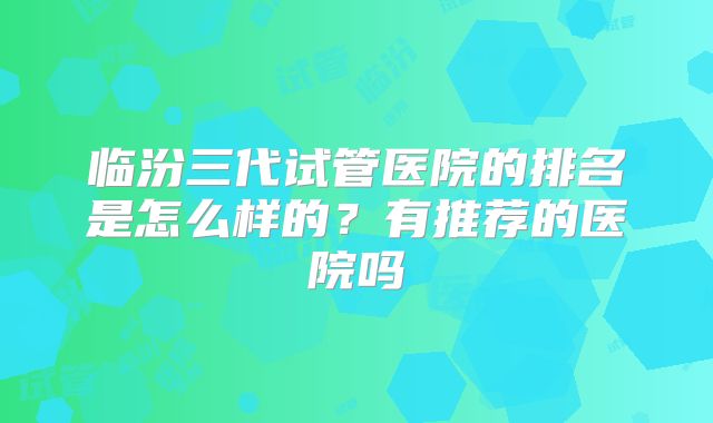 临汾三代试管医院的排名是怎么样的?有推荐的医院吗