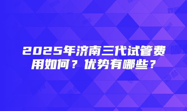 2025年济南三代试管费用如何？优势有哪些？