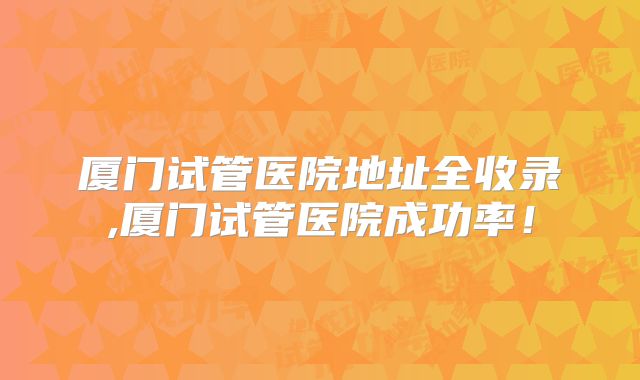 厦门试管医院地址全收录,厦门试管医院成功率!