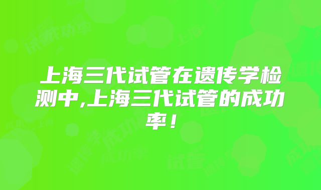 上海三代试管在遗传学检测中,上海三代试管的成功率！