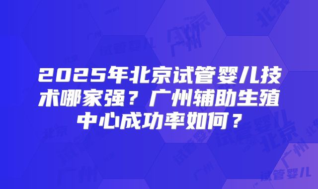 2025年北京试管婴儿技术哪家强？广州辅助生殖中心成功率如何？