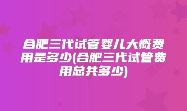 合肥三代试管婴儿大概费用是多少(合肥三代试管费用总共多少)