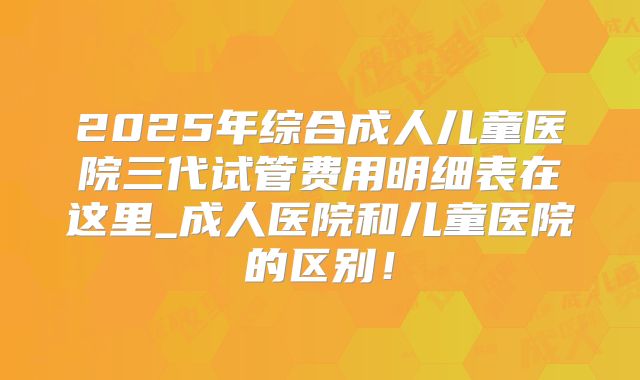 2025年综合成人儿童医院三代试管费用明细表在这里_成人医院和儿童医院的区别!