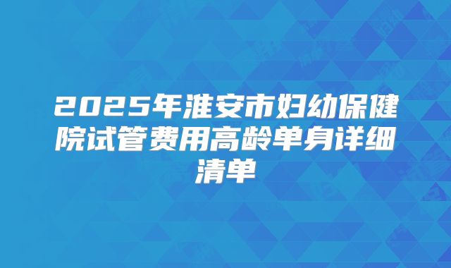 2025年淮安市妇幼保健院试管费用高龄单身详细清单