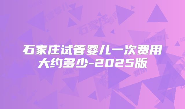 石家庄试管婴儿一次费用大约多少-2025版