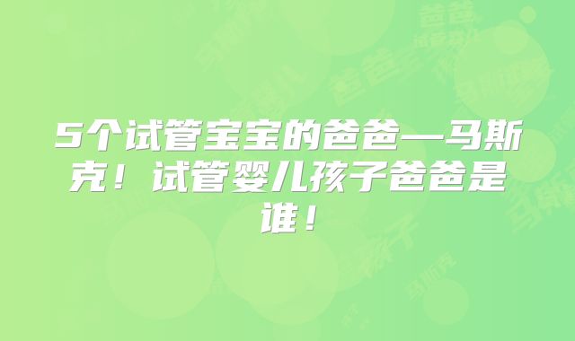 5个试管宝宝的爸爸—马斯克!试管婴儿孩子爸爸是谁!