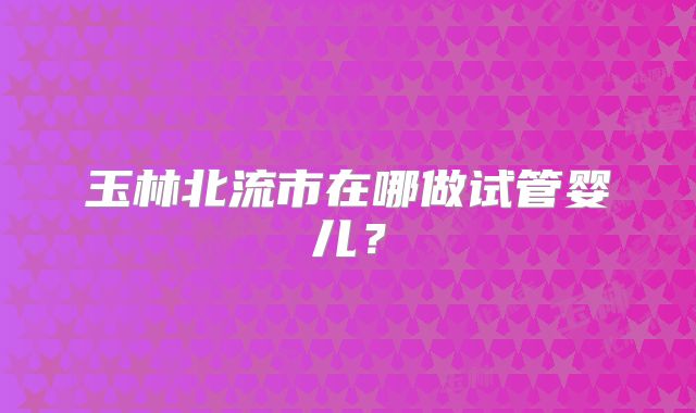 玉林北流市在哪做试管婴儿？