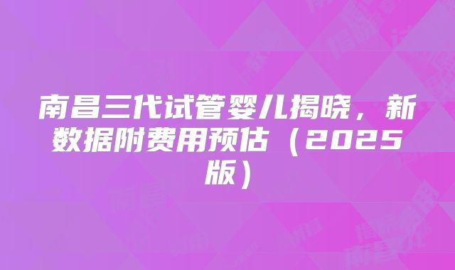 南昌三代试管婴儿揭晓,新数据附费用预估(2025版)
