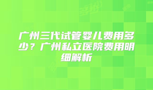 广州三代试管婴儿费用多少？广州私立医院费用明细解析