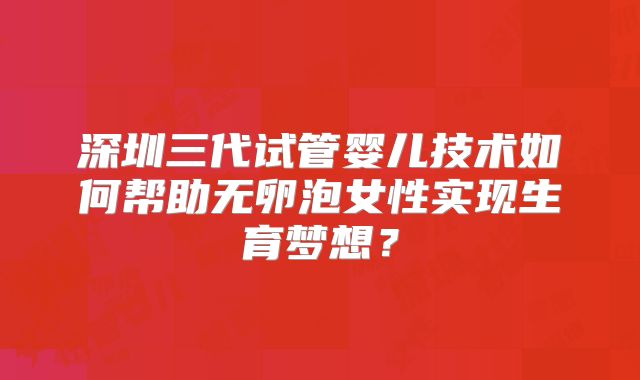深圳三代试管婴儿技术如何帮助无卵泡女性实现生育梦想？
