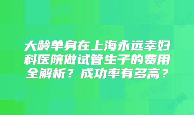 大龄单身在上海永远幸妇科医院做试管生子的费用全解析?成功率有多高?
