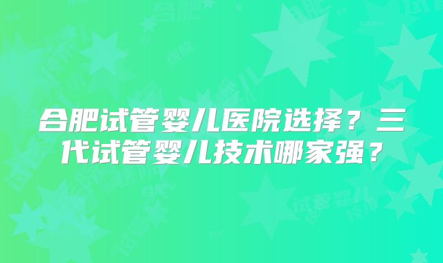 合肥试管婴儿医院选择?三代试管婴儿技术哪家强?
