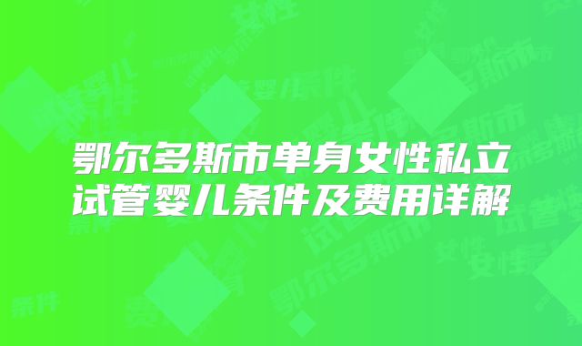 鄂尔多斯市单身女性私立试管婴儿条件及费用详解