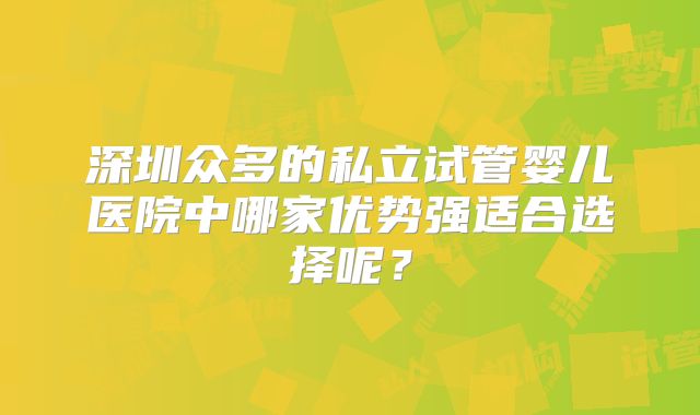 深圳众多的私立试管婴儿医院中哪家优势强适合选择呢？