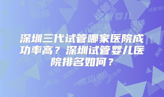 深圳三代试管哪家医院成功率高？深圳试管婴儿医院排名如何？