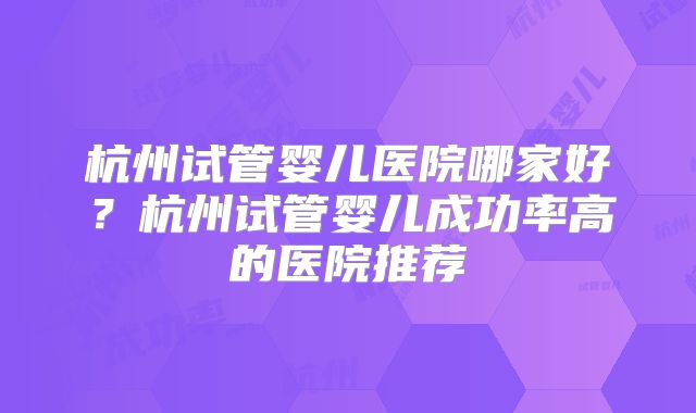 杭州试管婴儿医院哪家好?杭州试管婴儿成功率高的医院推荐