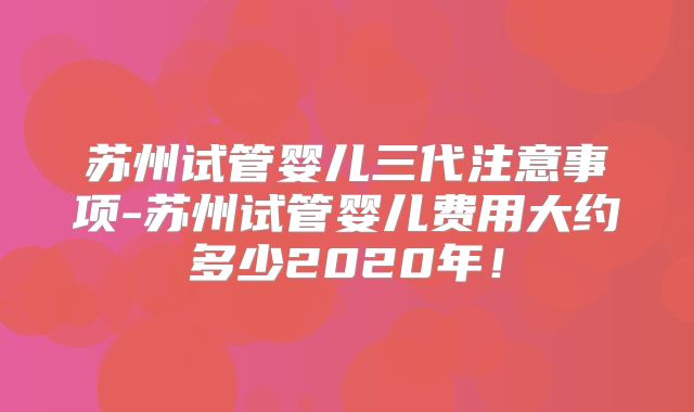 苏州试管婴儿三代注意事项-苏州试管婴儿费用大约多少2020年!