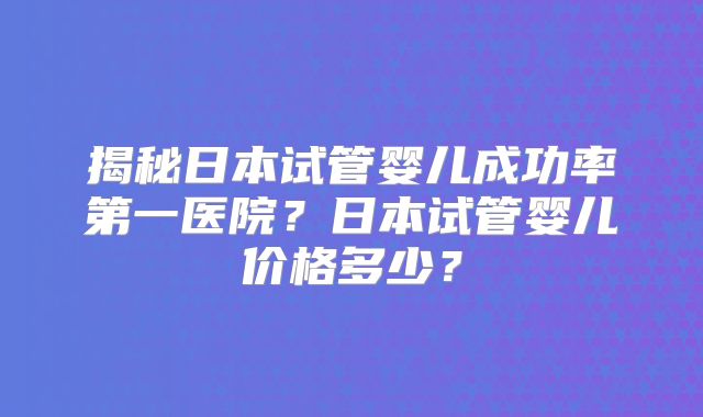 揭秘日本试管婴儿成功率第一医院？日本试管婴儿价格多少？