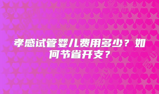 孝感试管婴儿费用多少?如何节省开支?