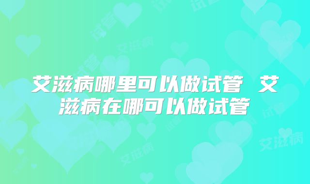艾滋病哪里可以做试管 艾滋病在哪可以做试管