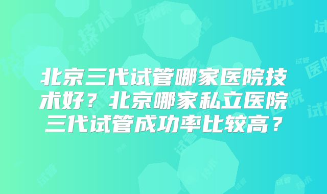 北京三代试管哪家医院技术好？北京哪家私立医院三代试管成功率比较高？