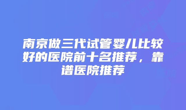 南京做三代试管婴儿比较好的医院前十名推荐,靠谱医院推荐