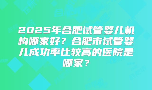 2025年合肥试管婴儿机构哪家好？合肥市试管婴儿成功率比较高的医院是哪家？