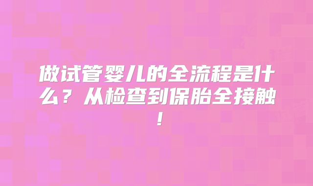 做试管婴儿的全流程是什么？从检查到保胎全接触！