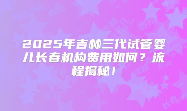 2025年吉林三代试管婴儿长春机构费用如何？流程揭秘！