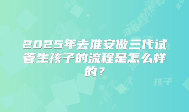 2025年去淮安做三代试管生孩子的流程是怎么样的?