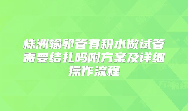 株洲输卵管有积水做试管需要结扎吗附方案及详细操作流程