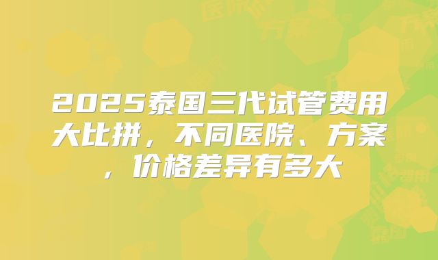 2025泰国三代试管费用大比拼，不同医院、方案，价格差异有多大