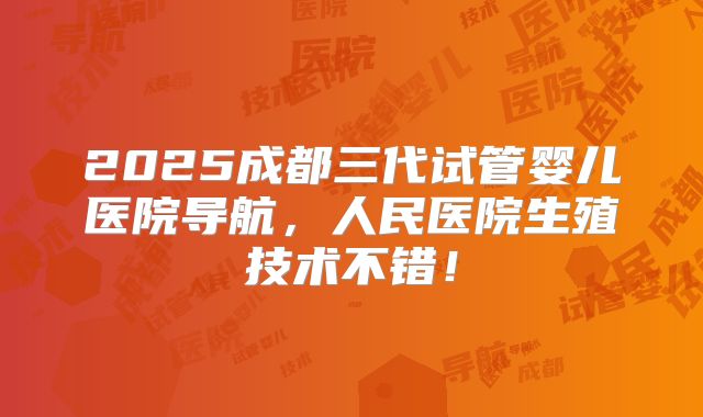 2025成都三代试管婴儿医院导航,人民医院生殖技术不错!