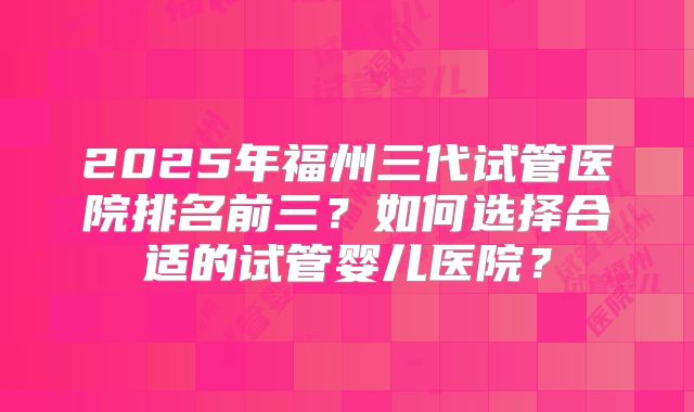 2025年福州三代试管医院排名前三?如何选择合适的试管婴儿医院?