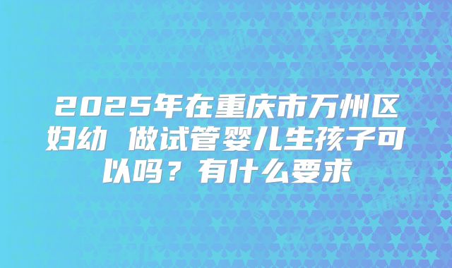 2025年在重庆市万州区妇幼 做试管婴儿生孩子可以吗？有什么要求