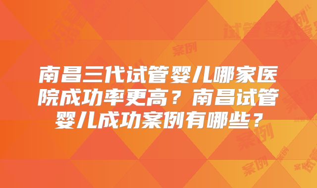 南昌三代试管婴儿哪家医院成功率更高?南昌试管婴儿成功案例有哪些?