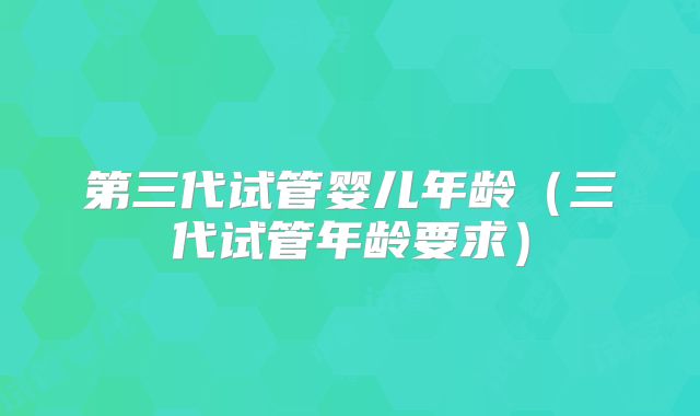 第三代试管婴儿年龄(三代试管年龄要求)