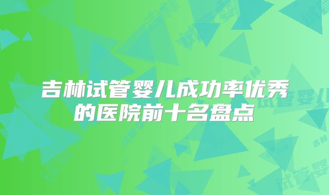 吉林试管婴儿成功率优秀的医院前十名盘点
