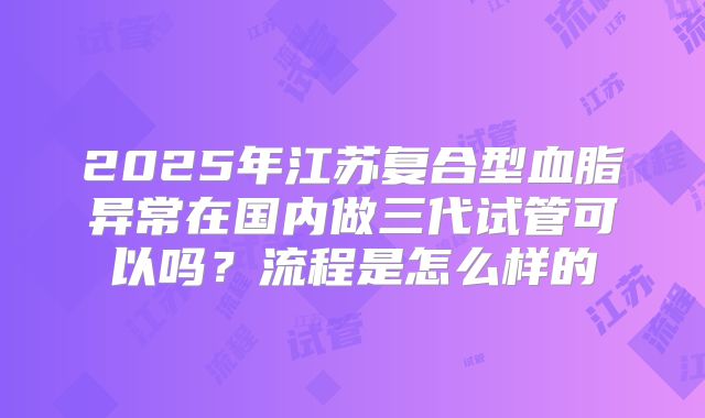 2025年江苏复合型血脂异常在国内做三代试管可以吗?流程是怎么样的