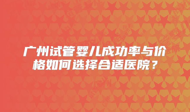 广州试管婴儿成功率与价格如何选择合适医院?
