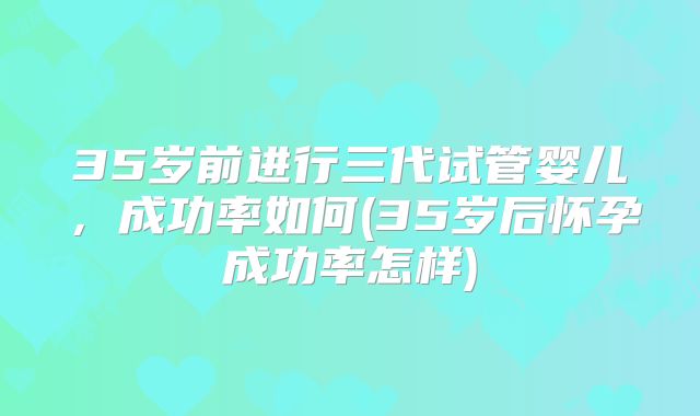 35岁前进行三代试管婴儿，成功率如何(35岁后怀孕成功率怎样)