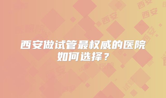 西安做试管最权威的医院如何选择？