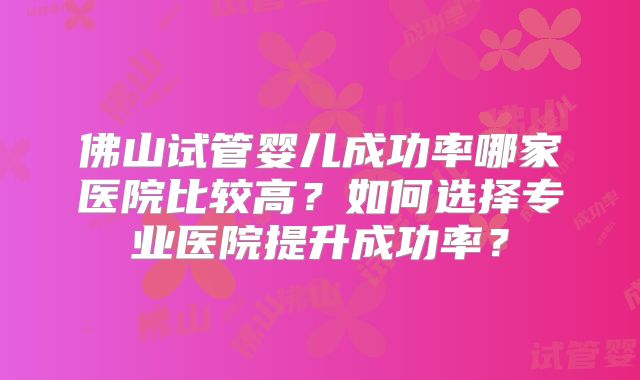 佛山试管婴儿成功率哪家医院比较高?如何选择专业医院提升成功率?