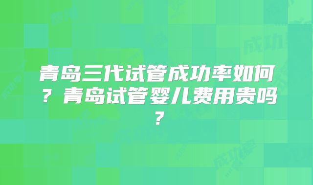 青岛三代试管成功率如何？青岛试管婴儿费用贵吗？