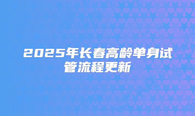 2025年长春高龄单身试管流程更新